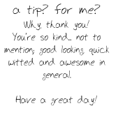 a tip? for me?
Why, thank you!
You’re so kind... not to mention; good looking, quick witted and awesome in general.

Have a great day!