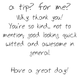 a tip? for me?
Why, thank you!
You’re so kind... not to mention; good looking, quick witted and awesome in general.

Have a great day!