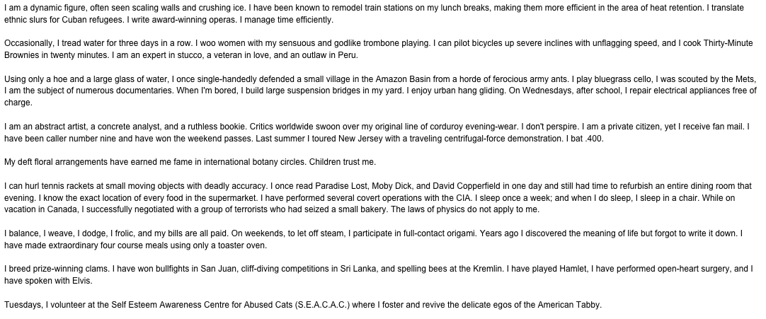 I am a dynamic figure, often seen scaling walls and crushing ice. I have been known to remodel train stations on my lunch breaks, making them more efficient in the area of heat retention. I translate ethnic slurs for Cuban refugees. I write award-winning operas. I manage time efficiently.Occasionally, I tread water for three days in a row. I woo women with my sensuous and godlike trombone playing. I can pilot bicycles up severe inclines with unflagging speed, and I cook Thirty-Minute Brownies in twenty minutes. I am an expert in stucco, a veteran in love, and an outlaw in Peru.Using only a hoe and a large glass of water, I once single-handedly defended a small village in the Amazon Basin from a horde of ferocious army ants. I play bluegrass cello, I was scouted by the Mets, I am the subject of numerous documentaries. When I'm bored, I build large suspension bridges in my yard. I enjoy urban hang gliding. On Wednesdays, after school, I repair electrical appliances free of charge.I am an abstract artist, a concrete analyst, and a ruthless bookie. Critics worldwide swoon over my original line of corduroy evening-wear. I don't perspire. I am a private citizen, yet I receive fan mail. I have been caller number nine and have won the weekend passes. Last summer I toured New Jersey with a traveling centrifugal-force demonstration. I bat .400.My deft floral arrangements have earned me fame in international botany circles. Children trust me.I can hurl tennis rackets at small moving objects with deadly accuracy. I once read Paradise Lost, Moby Dick, and David Copperfield in one day and still had time to refurbish an entire dining room that evening. I know the exact location of every food in the supermarket. I have performed several covert operations with the CIA. I sleep once a week; and when I do sleep, I sleep in a chair. While on vacation in Canada, I successfully negotiated with a group of terrorists who had seized a small bakery. The laws of physics do not apply to me.I balance, I weave, I dodge, I frolic, and my bills are all paid. On weekends, to let off steam, I participate in full-contact origami. Years ago I discovered the meaning of life but forgot to write it down. I have made extraordinary four course meals using only a toaster oven.I breed prize-winning clams. I have won bullfights in San Juan, cliff-diving competitions in Sri Lanka, and spelling bees at the Kremlin. I have played Hamlet, I have performed open-heart surgery, and I have spoken with Elvis.Tuesdays, I volunteer at the Self Esteem Awareness Centre for Abused Cats (S.E.A.C.A.C.) where I foster and revive the delicate egos of the American Tabby.